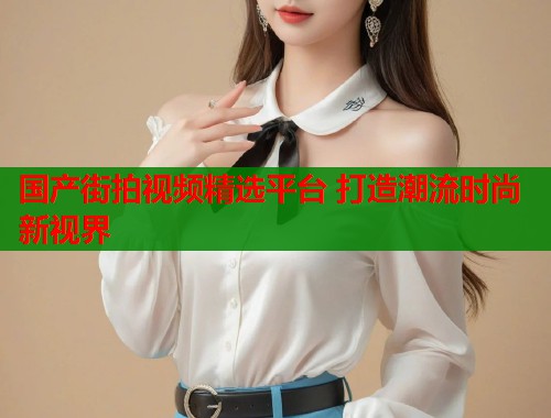 国产街拍视频精选平台 打造潮流时尚新视界