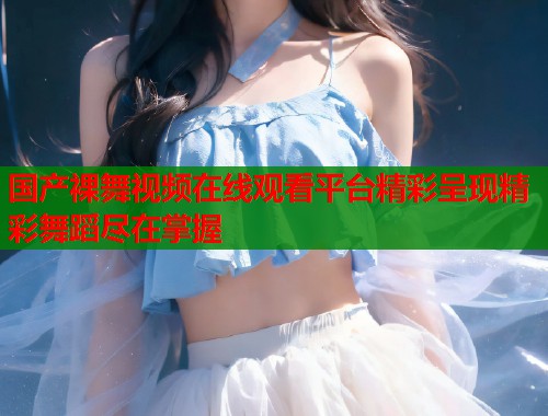 国产裸舞视频在线观看平台精彩呈现精彩舞蹈尽在掌握