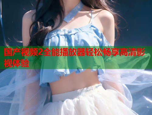 国产视频2全能播放器轻松畅享高清影视体验