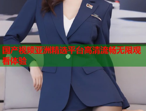 国产视频亚洲精选平台高清流畅无限观看体验