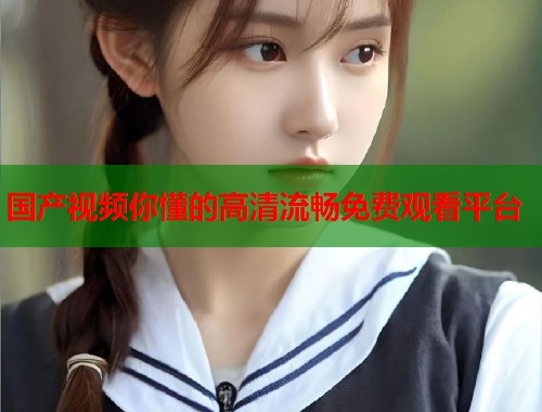 国产视频你懂的高清流畅免费观看平台