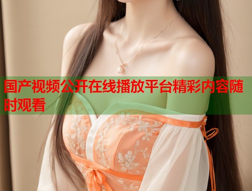 国产视频公开在线播放平台精彩内容随时观看
