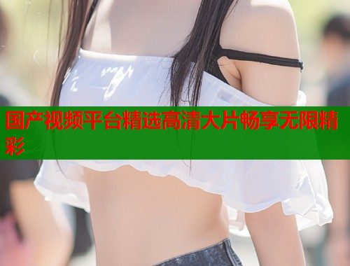 国产视频平台精选高清大片畅享无限精彩