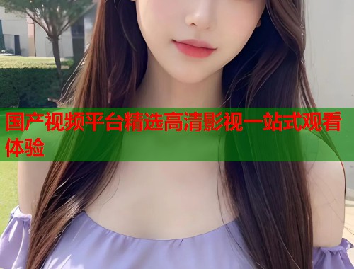 国产视频平台精选高清影视一站式观看体验