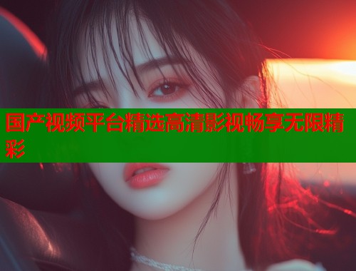 国产视频平台精选高清影视畅享无限精彩