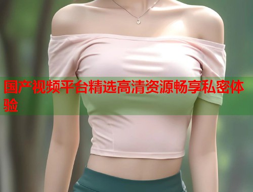 国产视频平台精选高清资源畅享私密体验