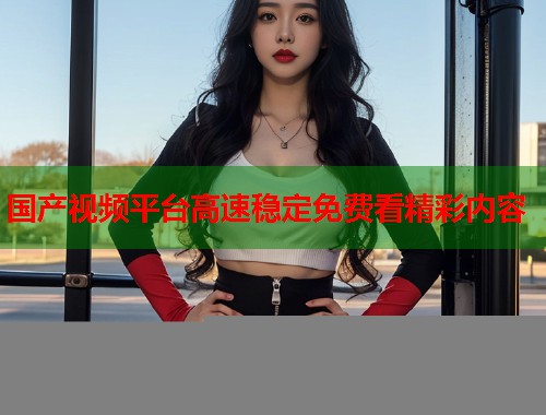 国产视频平台高速稳定免费看精彩内容