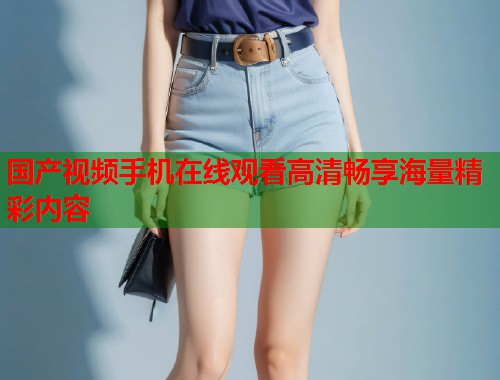 国产视频手机在线观看高清畅享海量精彩内容