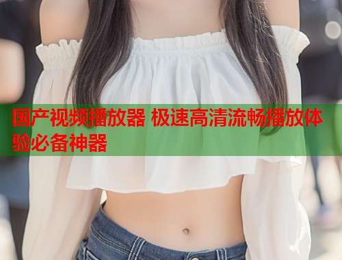 国产视频播放器 极速高清流畅播放体验必备神器