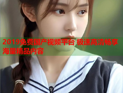 2019免费国产视频平台 极速高清畅享海量精品内容