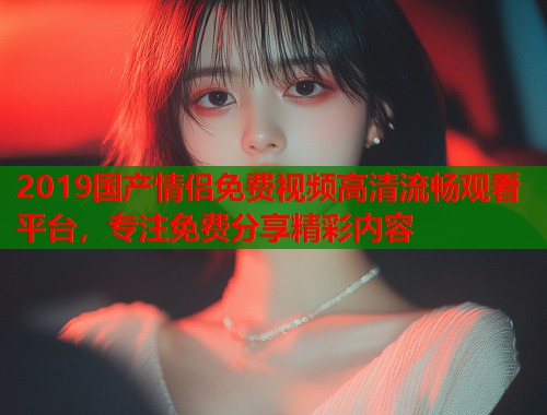 2019国产情侣免费视频高清流畅观看平台，专注免费分享精彩内容