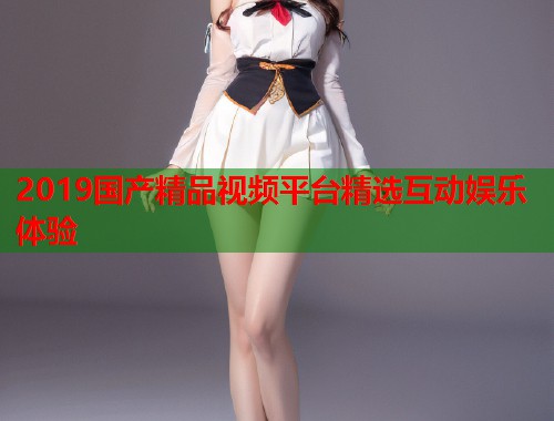 2019国产精品视频平台精选互动娱乐体验