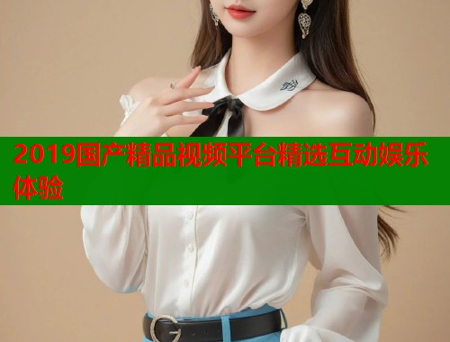 2019国产精品视频平台精选互动娱乐体验