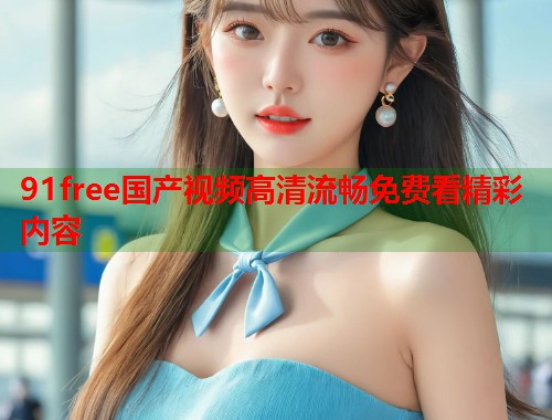 91free国产视频高清流畅免费看精彩内容