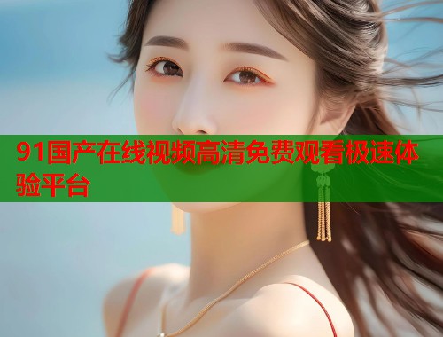 91国产在线视频高清免费观看极速体验平台