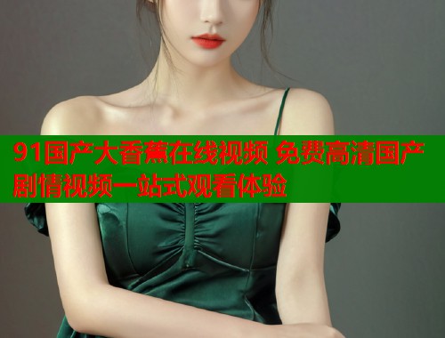 91国产大香蕉在线视频 免费高清国产剧情视频一站式观看体验