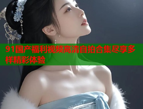 91国产福利视频高清自拍合集尽享多样精彩体验