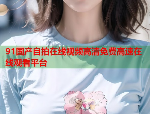 91国产自拍在线视频高清免费高速在线观看平台