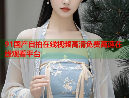 91国产自拍在线视频高清免费高速在线观看平台