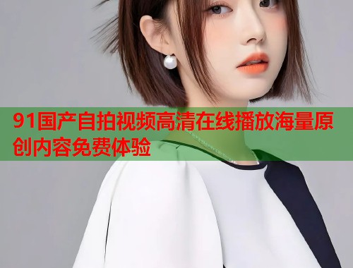 91国产自拍视频高清在线播放海量原创内容免费体验