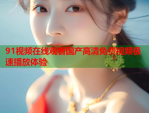 91视频在线观看国产高清免费视频极速播放体验