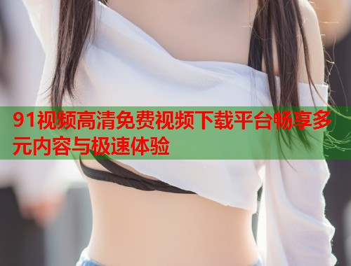 91视频高清免费视频下载平台畅享多元内容与极速体验