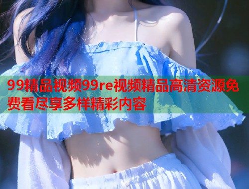 99精品视频99re视频精品高清资源免费看尽享多样精彩内容