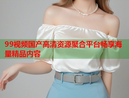 99视频国产高清资源聚合平台畅享海量精品内容