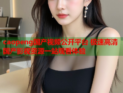 caopeng国产视频公开平台 极速高清国产影视资源一站观看体验
