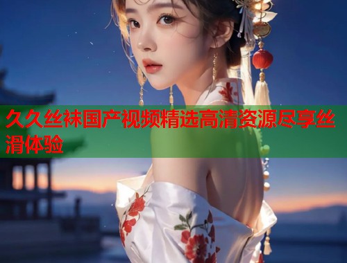 久久丝袜国产视频精选高清资源尽享丝滑体验