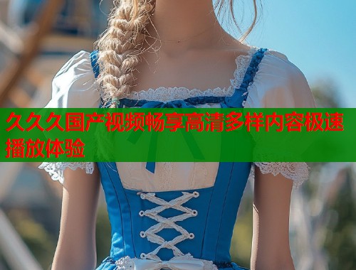 久久久国产视频畅享高清多样内容极速播放体验