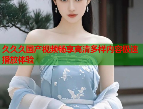 久久久国产视频畅享高清多样内容极速播放体验