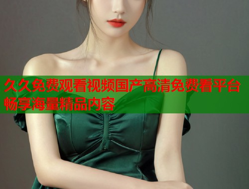 久久免费观看视频国产高清免费看平台畅享海量精品内容