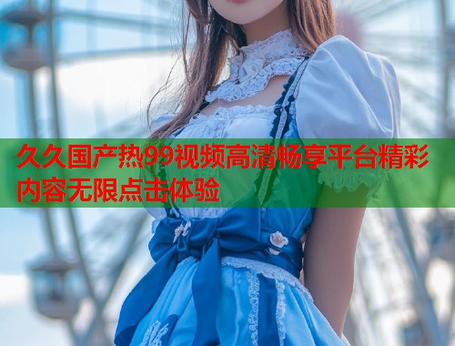 久久国产热99视频高清畅享平台精彩内容无限点击体验