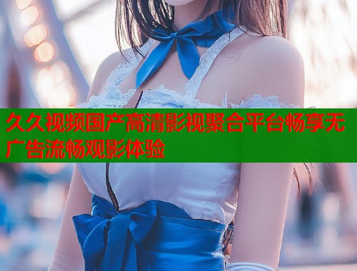 久久视频国产高清影视聚合平台畅享无广告流畅观影体验