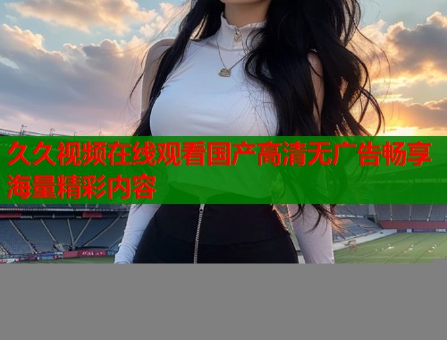 久久视频在线观看国产高清无广告畅享海量精彩内容