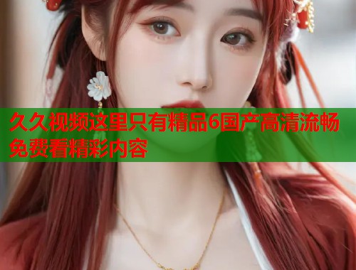 久久视频这里只有精品6国产高清流畅免费看精彩内容