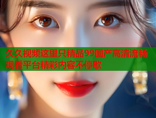 久久视频这里只精品99国产高清流畅观看平台精彩内容不停歇