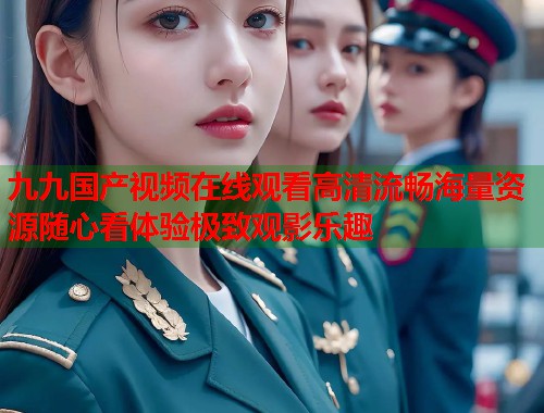 九九国产视频在线观看高清流畅海量资源随心看体验极致观影乐趣