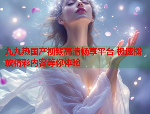 九九热国产视频高清畅享平台 极速播放精彩内容等你体验