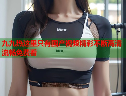九九热这里只有国产视频精彩不断高清流畅免费看