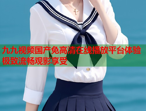 九九视频国产免高清在线播放平台体验极致流畅观影享受