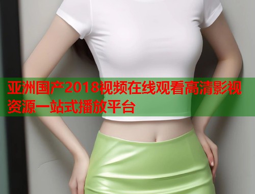 亚洲国产2018视频在线观看高清影视资源一站式播放平台