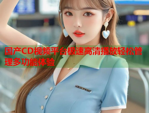国产CD视频平台极速高清播放轻松管理多功能体验