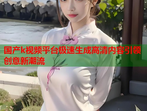 国产k视频平台极速生成高清内容引领创意新潮流