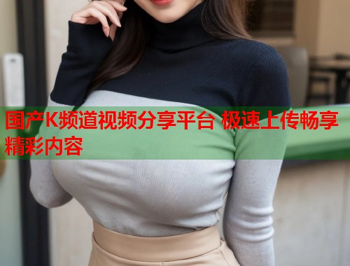 国产K频道视频分享平台 极速上传畅享精彩内容