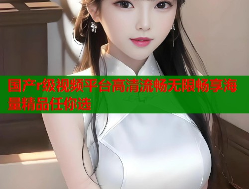 国产r级视频平台高清流畅无限畅享海量精品任你选