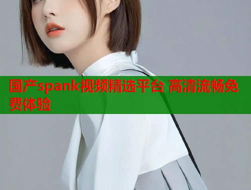 国产spank视频精选平台 高清流畅免费体验