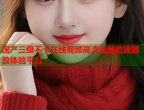 国产三级不卡在线视频高清流畅倍速播放体验平台