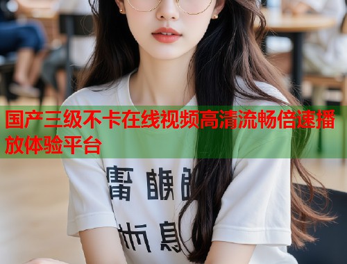 国产三级不卡在线视频高清流畅倍速播放体验平台
